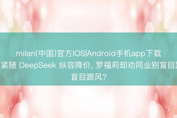 milan(中国)官方IOS|Android手机app下载 小米紧随 DeepSeek 纵容降价， 罗福莉却劝同业别盲目跟风?