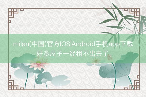 milan(中国)官方IOS|Android手机app下载 好多屋子一经租不出去了。