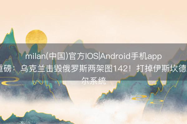milan(中国)官方IOS|Android手机app下载 重磅：乌克兰击毁俄罗斯两架图142！打掉伊斯坎德尔系统