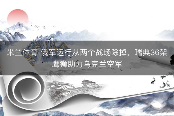 米兰体育 俄军运行从两个战场除掉，瑞典36架鹰狮助力乌克兰空军
