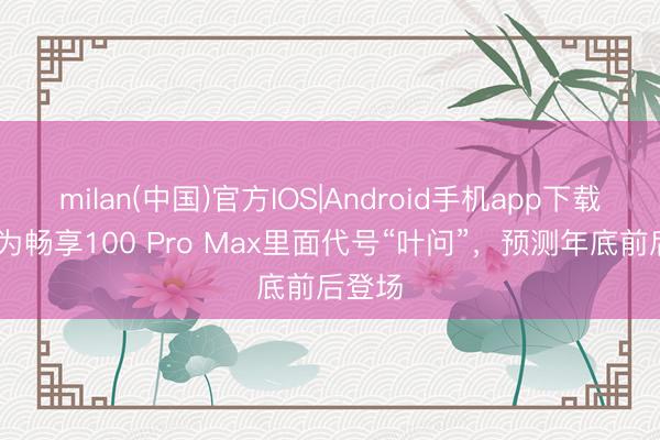 milan(中国)官方IOS|Android手机app下载 曝华为畅享100 Pro Max里面代号“叶问”，预测年底前后登场