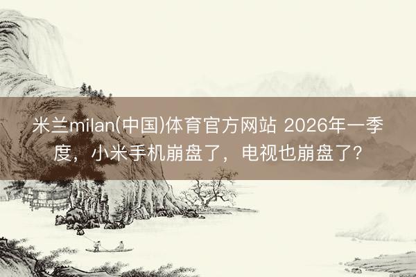 米兰milan(中国)体育官方网站 2026年一季度，小米手机崩盘了，电视也崩盘了？
