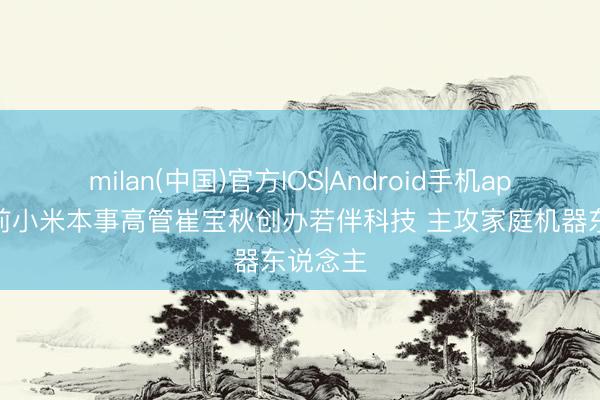 milan(中国)官方IOS|Android手机app下载 前小米本事高管崔宝秋创办若伴科技 主攻家庭机器东说念主