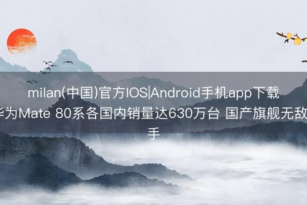 milan(中国)官方IOS|Android手机app下载 华为Mate 80系各国内销量达630万台 国产旗舰无敌手
