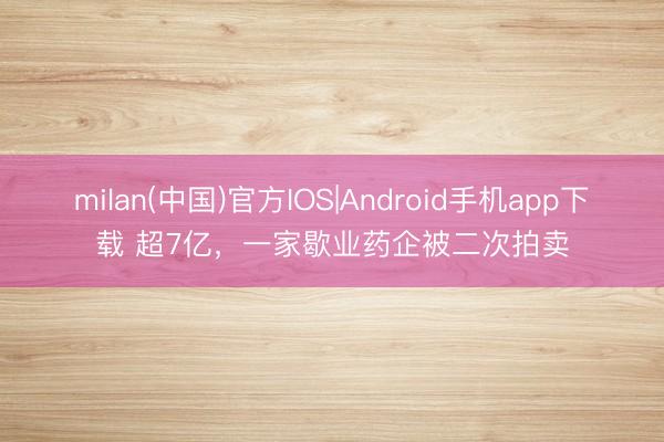 milan(中国)官方IOS|Android手机app下载 超7亿，一家歇业药企被二次拍卖