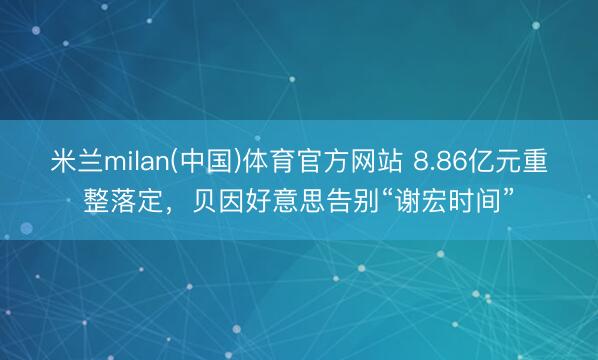 米兰milan(中国)体育官方网站 8.86亿元重整落定，贝因好意思告别“谢宏时间”