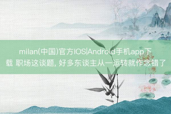 milan(中国)官方IOS|Android手机app下载 职场这谈题， 好多东谈主从一运转就作念错了