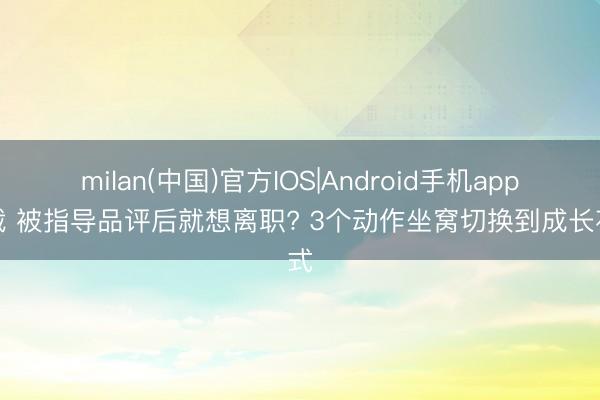 milan(中国)官方IOS|Android手机app下载 被指导品评后就想离职? 3个动作坐窝切换到成长花式
