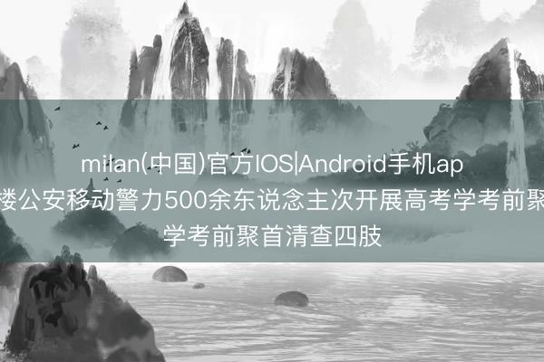 milan(中国)官方IOS|Android手机app下载 岳阳楼公安移动警力500余东说念主次开展高考学考前聚首清查四肢