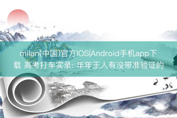 milan(中国)官方IOS|Android手机app下载 高考打车实录: 年年王人有没带准验证的