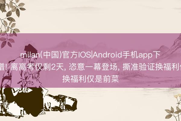 milan(中国)官方IOS|Android手机app下载 太离谱! 离高考仅剩2天， 恣意一幕登场， 撕准验证换福利仅是前菜