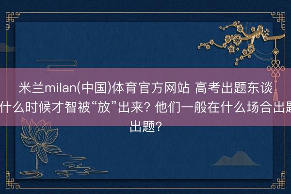 米兰milan(中国)体育官方网站 高考出题东谈主什么时候才智被“放”出来? 他们一般在什么场合出题?