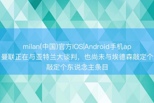 milan(中国)官方IOS|Android手机app下载 记者：曼联正在与亚特兰大谈判，也尚未与埃德森敲定个东说念主条目