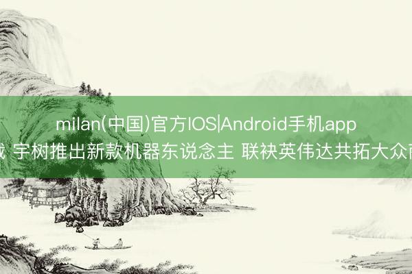 milan(中国)官方IOS|Android手机app下载 宇树推出新款机器东说念主 联袂英伟达共拓大众商场