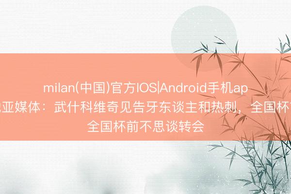 milan(中国)官方IOS|Android手机app下载 克罗地亚媒体:武什科维奇见告牙东谈主和热刺,全国杯前不思谈转会