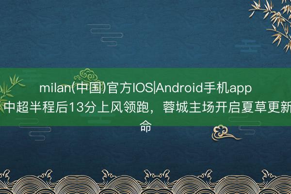 milan(中国)官方IOS|Android手机app下载 中超半程后13分上风领跑，蓉城主场开启夏草更新使命