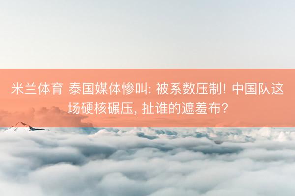 米兰体育 泰国媒体惨叫: 被系数压制! 中国队这场硬核碾压， 扯谁的遮羞布?