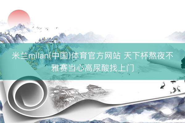米兰milan(中国)体育官方网站 天下杯熬夜不雅赛当心高尿酸找上门