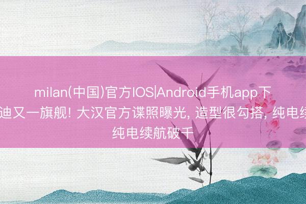 milan(中国)官方IOS|Android手机app下载 比亚迪又一旗舰! 大汉官方谍照曝光， 造型很勾搭， 纯电续航破千