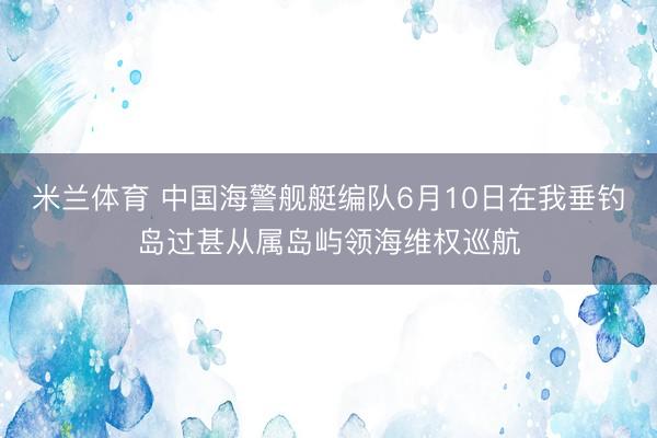 米兰体育 中国海警舰艇编队6月10日在我垂钓岛过甚从属岛屿领海维权巡航