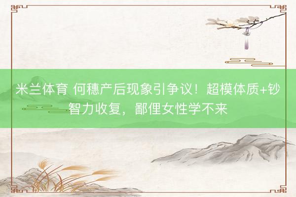 米兰体育 何穗产后现象引争议！超模体质+钞智力收复，鄙俚女性学不来