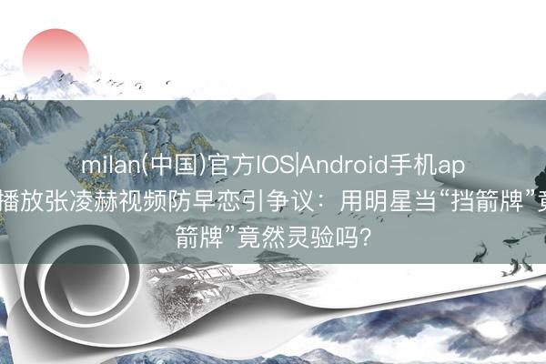 milan(中国)官方IOS|Android手机app下载 憨厚播放张凌赫视频防早恋引争议：用明星当“挡箭牌”竟然灵验吗？