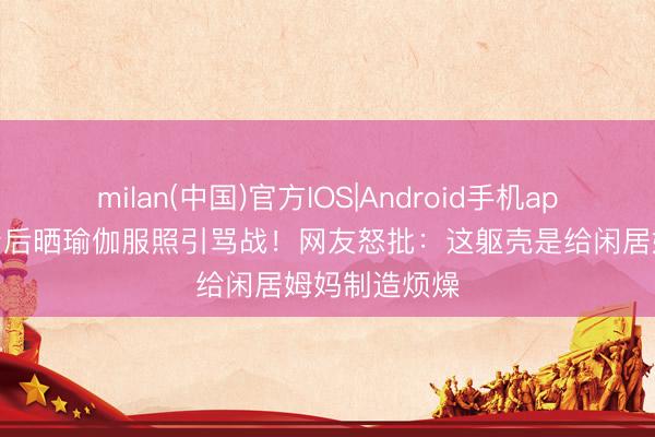 milan(中国)官方IOS|Android手机app下载 何穗产后晒瑜伽服照引骂战！网友怒批：这躯壳是给闲居姆妈制造烦燥