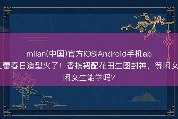 milan(中国)官方IOS|Android手机app下载 辛芷蕾春日造型火了！香槟裙配花田生图封神，等闲女生能学吗？