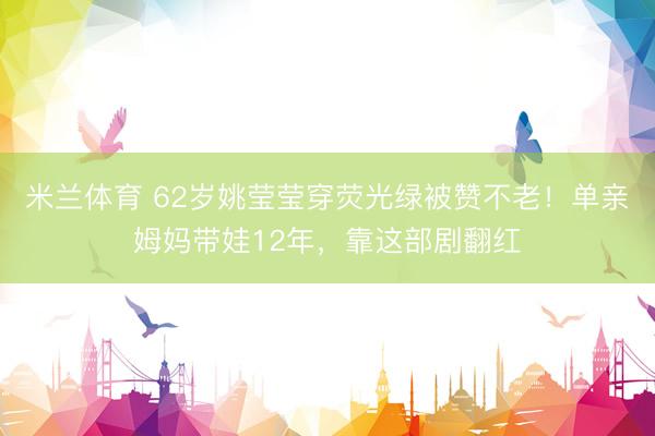 米兰体育 62岁姚莹莹穿荧光绿被赞不老！单亲姆妈带娃12年，靠这部剧翻红
