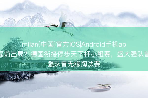 milan(中国)官方IOS|Android手机app下载 谁会提前出局？德国衔接停步天下杯小组赛，盛大强队曾无缘淘汰赛
