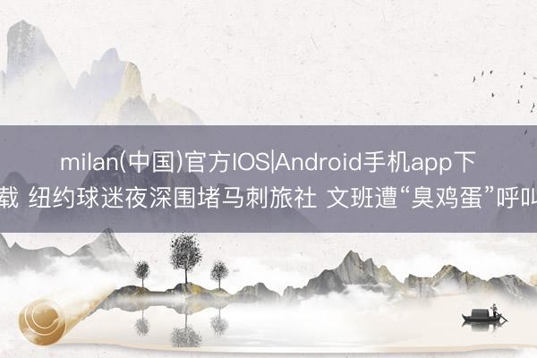 milan(中国)官方IOS|Android手机app下载 纽约球迷夜深围堵马刺旅社 文班遭“臭鸡蛋”呼叫
