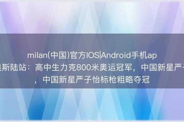milan(中国)官方IOS|Android手机app下载 钻石联赛奥斯陆站：高中生力克800米奥运冠军，中国新星严子怡标枪粗略夺冠