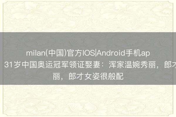 milan(中国)官方IOS|Android手机app下载 恭喜！31岁中国奥运冠军领证娶妻：浑家温婉秀丽，郎才女姿很般配