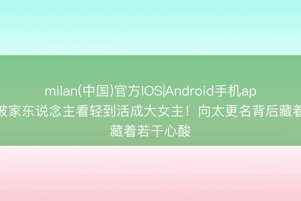 milan(中国)官方IOS|Android手机app下载 从被家东说念主看轻到活成大女主！向太更名背后藏着若干心酸