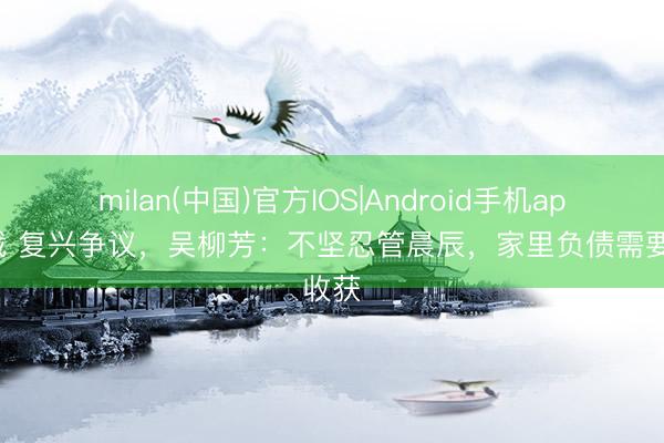 milan(中国)官方IOS|Android手机app下载 复兴争议，吴柳芳：不坚忍管晨辰，家里负债需要收获