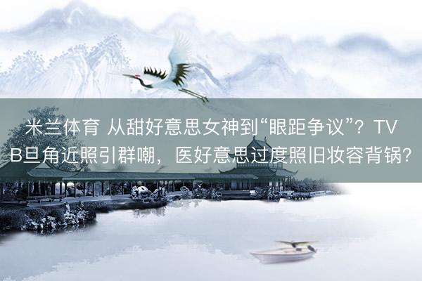 米兰体育 从甜好意思女神到“眼距争议”？TVB旦角近照引群嘲，医好意思过度照旧妆容背锅？