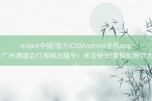 milan(中国)官方IOS|Android手机app下载 广州演唱会灯海喊出暗号！宋亚轩90度鞠躬酬劳太戳心