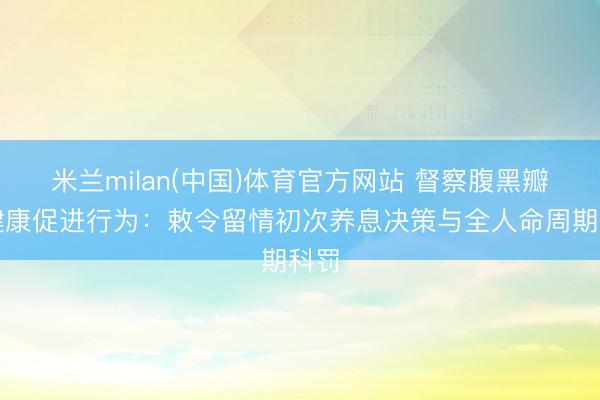 米兰milan(中国)体育官方网站 督察腹黑瓣膜健康促进行为：敕令留情初次养息决策与全人命周期科罚