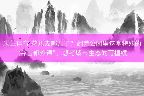 米兰体育 花儿去哪儿了？酬劳公园里这堂特殊的“弁言修养课”，想考城市生态的可握续