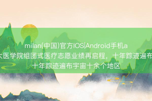 milan(中国)官方IOS|Android手机app下载 上海交大医学院组团式医疗志愿业绩再启程，十年踪迹遍布宇宙十余个地区