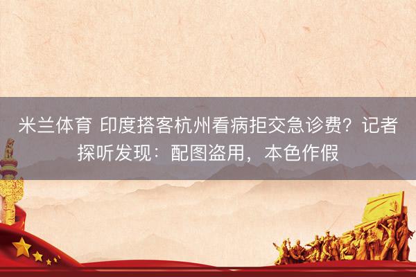 米兰体育 印度搭客杭州看病拒交急诊费？记者探听发现：配图盗用，本色作假