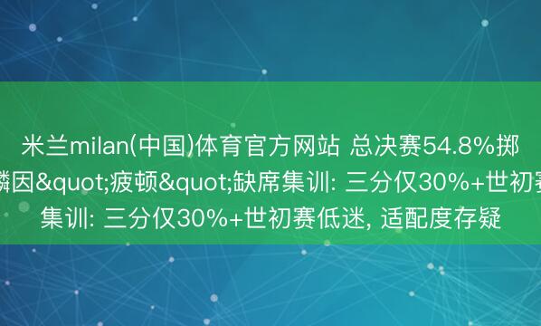 米兰milan(中国)体育官方网站 总决赛54.8%掷中率却落第! 张镇麟因"疲顿"缺席集训: 三分仅30%+世初赛低迷， 适配度存疑