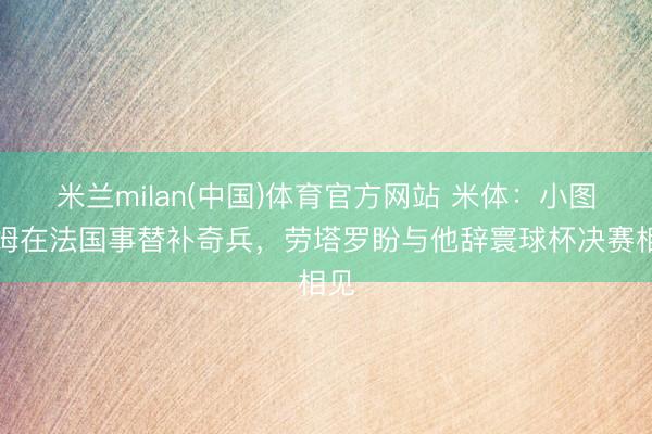 米兰milan(中国)体育官方网站 米体：小图拉姆在法国事替补奇兵，劳塔罗盼与他辞寰球杯决赛相见