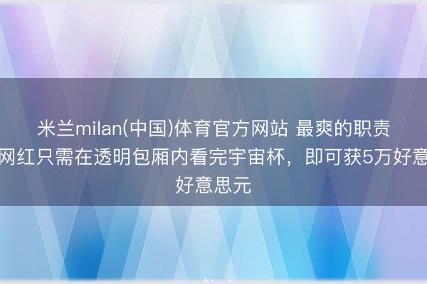 米兰milan(中国)体育官方网站 最爽的职责！两网红只需在透明包厢内看完宇宙杯，即可获5万好意思元