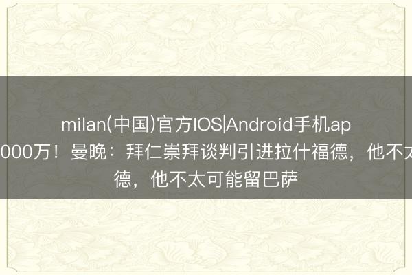 milan(中国)官方IOS|Android手机app下载 身价4000万！曼晚：拜仁崇拜谈判引进拉什福德，他不太可能留巴萨