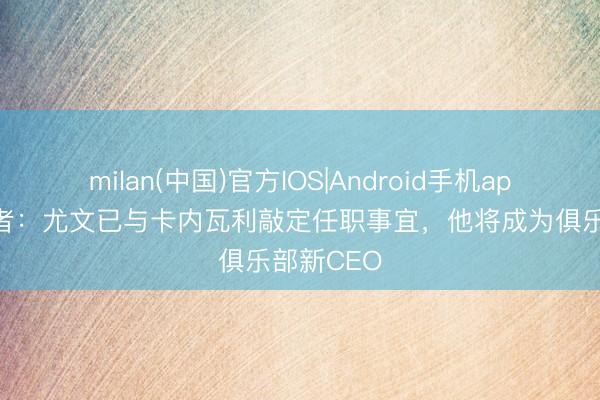 milan(中国)官方IOS|Android手机app下载 记者：尤文已与卡内瓦利敲定任职事宜，他将成为俱乐部新CEO