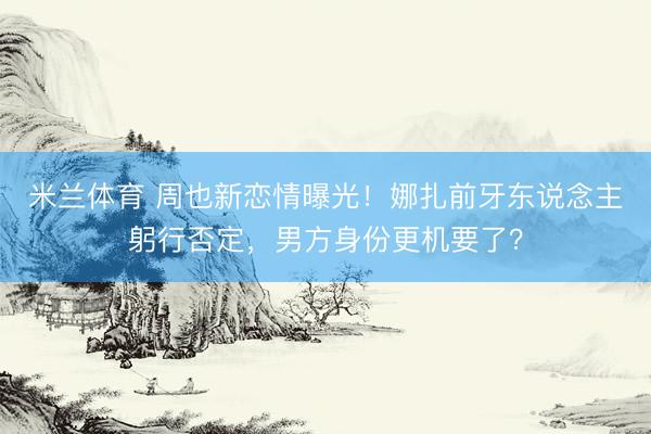 米兰体育 周也新恋情曝光！娜扎前牙东说念主躬行否定，男方身份更机要了？