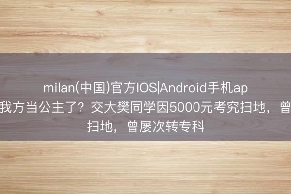 milan(中国)官方IOS|Android手机app下载 真把我方当公主了?交大樊同学因5000元考究扫地,曾屡次转专科