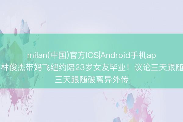 milan(中国)官方IOS|Android手机app下载 44岁林俊杰带妈飞纽约陪23岁女友毕业!议论三天跟随破离异外传