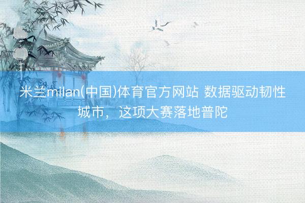 米兰milan(中国)体育官方网站 数据驱动韧性城市，这项大赛落地普陀